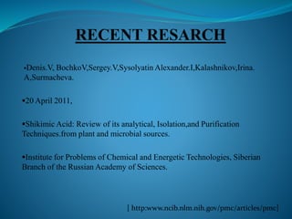 Denis.V, BochkoV,Sergey.V,Sysolyatin Alexander.I,Kalashnikov,Irina.
A,Surmacheva.
20 April 2011,
Shikimic Acid: Review of its analytical, Isolation,and Purification
Techniques.from plant and microbial sources.
Institute for Problems of Chemical and Energetic Technologies, Siberian
Branch of the Russian Academy of Sciences.
[ http:www.ncib.nlm.nih.gov/pmc/articles/pmc]
 