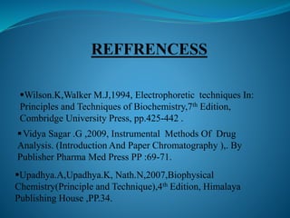 Vidya Sagar .G ,2009, Instrumental Methods Of Drug
Analysis. (Introduction And Paper Chromatography ),. By
Publisher Pharma Med Press PP :69-71.
Upadhya.A,Upadhya.K, Nath.N,2007,Biophysical
Chemistry(Principle and Technique),4th Edition, Himalaya
Publishing House ,PP.34.
Wilson.K,Walker M.J,1994, Electrophoretic techniques In:
Principles and Techniques of Biochemistry,7th Edition,
Combridge University Press, pp.425-442 .
 