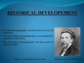  In 1906 chromatography was first discovered by M.
TSWETT.
 In 1942 partition chromatography was developed by
MARTIN AND SYNG.
In 1961 paper chromatography was discovered by
SEHON BEIN.
[http//www.amrita.valab.com.in][http://www.cristinalegido.quyley.co.uk]
 