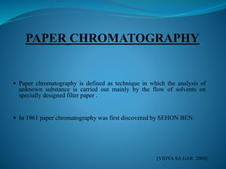  Paper chromatography is defined as technique in which the analysis of
unknown substance is carried out mainly by the flow of solvents on
specially designed filter paper .
 In 1961 paper chromatography was first discovered by SEHON BEN.
[VIDYA SA GAR 2009]
 