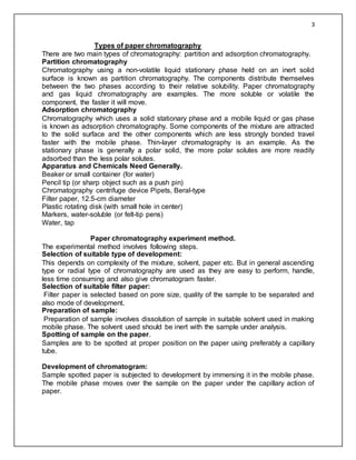 3
Types of paper chromatography
There are two main types of chromatography: partition and adsorption chromatography.
Partition chromatography
Chromatography using a non-volatile liquid stationary phase held on an inert solid
surface is known as partition chromatography. The components distribute themselves
between the two phases according to their relative solubility. Paper chromatography
and gas liquid chromatography are examples. The more soluble or volatile the
component, the faster it will move.
Adsorption chromatography
Chromatography which uses a solid stationary phase and a mobile liquid or gas phase
is known as adsorption chromatography. Some components of the mixture are attracted
to the solid surface and the other components which are less strongly bonded travel
faster with the mobile phase. Thin-layer chromatography is an example. As the
stationary phase is generally a polar solid, the more polar solutes are more readily
adsorbed than the less polar solutes.
Apparatus and Chemicals Need Generally.
Beaker or small container (for water)
Pencil tip (or sharp object such as a push pin)
Chromatography centrifuge device Pipets, Beral-type
Filter paper, 12.5-cm diameter
Plastic rotating disk (with small hole in center)
Markers, water-soluble (or felt-tip pens)
Water, tap
Paper chromatography experiment method.
The experimental method involves following steps.
Selection of suitable type of development:
This depends on complexity of the mixture, solvent, paper etc. But in general ascending
type or radial type of chromatography are used as they are easy to perform, handle,
less time consuming and also give chromatogram faster.
Selection of suitable filter paper:
Filter paper is selected based on pore size, quality of the sample to be separated and
also mode of development.
Preparation of sample:
Preparation of sample involves dissolution of sample in suitable solvent used in making
mobile phase. The solvent used should be inert with the sample under analysis.
Spotting of sample on the paper.
Samples are to be spotted at proper position on the paper using preferably a capillary
tube.
Development of chromatogram:
Sample spotted paper is subjected to development by immersing it in the mobile phase.
The mobile phase moves over the sample on the paper under the capillary action of
paper.
 