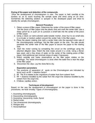 4
Drying of the paper and detection of the compounds.
Once the development of chromatogram is over. The paper is held carefully at the
borders so as to avoid touching the sample spots and dried using an air drier.
Sometimes the detecting solution is sprayed in the developed paper and dried to
identify the sample chromatogram.
General Procedure
1. Obtain a piece of filter paper. Determine the center of the piece of filter paper.
Set the piece of filter paper onto the plastic disk and mark the center hole. Use a
sharp pencil tip or push pin to puncture a small hole into the center of the piece
of filter paper.
2. Using a black (or dark-colored) water-soluble marker, draw four to six small dots
in a circular or random pattern around the center hole in the filter paper.
3. Place the plastic rotating disk (with a center hole) onto the exposed motor axle of
the chromatography centrifuge. Set the filter paper on the disk. The axle should
penetrate the center hole of the filter paper to secure the paper to the rotating
disk.
4. Start the motor running by completing the circuit on the centrifuge using the
attached alligator clips. Watch the disk rotate around in a circle. Using a Beral-
type pipet, add a few drops of water on the center of the rotating piece of filter
paper. Add additional (yet minimal) drops of water if necessary.
5. Watch carefully and make observations as the filter paper rotates on the
centrifuge. The radial chromatogram is done when the water line is near the edge
of the filter paper.
6. Disconnect the clips. Lay the disks flat to dry.
Separation parameters
1. The positions of separation of spots on the Chromatogram are indicated by
terms such as RF < retention factor>
2. RF The R is related to the migrations of solute front from solvent front.
3. RF = distance travelled by the solute from the origin line distance travelled by the
solvent from the origin line.
4. It follows capillary action.
Techniques of development
Based on the way the development of chromatogram on the paper is done in the
procedures, we have broadly 7 types of chromatography.
1. Ascending chromatography
2. Descending chromatography:
3. Ascending- descending mode. Spiral
4. Radial mode:
5. Two dimensional chromatography
6. Wedges strip
7. Horizontal/linear
 
