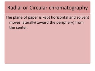 Radial or Circular chromatography
The plane of paper is kept horizontal and solvent
moves laterally(toward the periphery) from
the center.
 