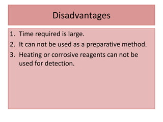 Disadvantages
1. Time required is large.
2. It can not be used as a preparative method.
3. Heating or corrosive reagents can not be
used for detection.
 