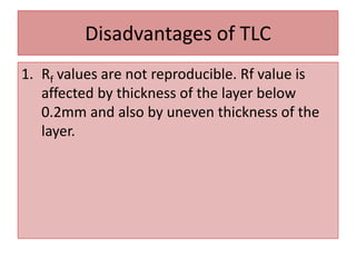 Disadvantages of TLC
1. Rf values are not reproducible. Rf value is
affected by thickness of the layer below
0.2mm and also by uneven thickness of the
layer.
 