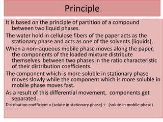 Principle
It is based on the principle of partition of a compound
between two liquid phases.
The water hold in cellulose fibers of the paper acts as the
stationary phase and acts as one of the solvents (liquids).
When a non–aqueous mobile phase moves along the paper,
the components of the loaded mixture distribute
themselves between two phases in the ratio characteristic
of their distribution coefficients.
The component which is more soluble in stationary phase
moves slowly while the component which is more soluble in
mobile phase moves fast.
As a result of this differential movement, components get
separated.
Distribution coefficient = (solute in stationary phase) ÷ (solute in mobile phase)
 