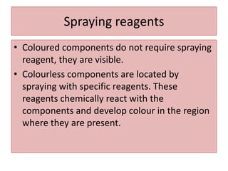 Spraying reagents
• Coloured components do not require spraying
reagent, they are visible.
• Colourless components are located by
spraying with specific reagents. These
reagents chemically react with the
components and develop colour in the region
where they are present.
 