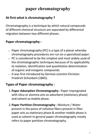 1
paper chromatography
At first what is chromatography ?
Chromatography is a technique by which natural compounds
of different chemical structure are separated by differential
migration between two different phases .
Paper chromatography :
 Paper chromatography (PC) is a type of a planar whereby
chromatography procedures are run on a specialized paper.
 PC is considered to be the simplest and most widely used of
the chromatographic techniques because of its applicability
to isolation, identification and quantitative determination
of organic and inorganic compounds.
 It was first introduced by German scientist Christian
Friedrich Schonbein (1865).
Types of Paper chromatography :
1.Paper Adsorption Chromatography : Paper impregnated
with silica or alumina acts as adsorbent (stationary phase)
and solvent as mobile phase.
2.Paper Partition Chromatography : Moisture / Water
present in the pores of cellulose fibers present in filter
paper acts as stationary phase & another mobile phase is
used as solvent In general paper chromatography mostly
refers to paper partition chromatography.
 