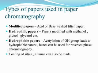 Types of papers used in paper
chromatography
 Modified papers – Acid or Base washed filter paper .
 Hydrophilic papers – Papers modified with methanol ,
glycol , glycerol etc.
 Hydrophobic papers – Acetylation of OH group leads to
hydrophobic nature , hence can be used for reversed phase
chromatography .
 Coating of silica , alumna can also be made.
 