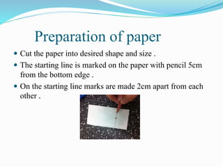Preparation of paper
 Cut the paper into desired shape and size .
 The starting line is marked on the paper with pencil 5cm
from the bottom edge .
 On the starting line marks are made 2cm apart from each
other .
 