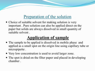 Preparation of the solution
 Choice of suitable solvent for making solution is very
important . Pure solution can also be applied direct on the
paper but solids are always dissolved in small quantity of
suitable solvent .
Application of sample
 The sample to be applied is dissolved in mobile phase and
applied as a small spot on the origin line using capillary tube or
micropipette .
 Very low concentration is used to avoid larger zone.
 The spot is dried on the filter paper and placed in developing
chamber .
 