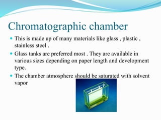 Chromatographic chamber
 This is made up of many materials like glass , plastic ,
stainless steel .
 Glass tanks are preferred most . They are available in
various sizes depending on paper length and development
type.
 The chamber atmosphere should be saturated with solvent
vapor
 