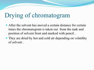 Drying of chromatogram
 After the solvent has moved a certain distance for certain
times the chromatogram is taken out from the tank and
position of solvent front and marked with pencil .
 They are dried by hot and cold air depending on volatility
of solvent .
 