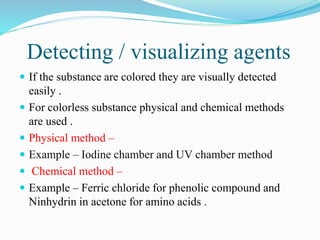 Detecting / visualizing agents
 If the substance are colored they are visually detected
easily .
 For colorless substance physical and chemical methods
are used .
 Physical method –
 Example – Iodine chamber and UV chamber method
 Chemical method –
 Example – Ferric chloride for phenolic compound and
Ninhydrin in acetone for amino acids .
 