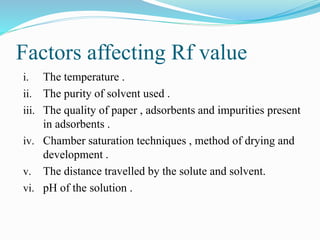Factors affecting Rf value
i. The temperature .
ii. The purity of solvent used .
iii. The quality of paper , adsorbents and impurities present
in adsorbents .
iv. Chamber saturation techniques , method of drying and
development .
v. The distance travelled by the solute and solvent.
vi. pH of the solution .
 