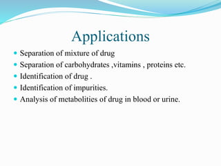 Applications
 Separation of mixture of drug
 Separation of carbohydrates ,vitamins , proteins etc.
 Identification of drug .
 Identification of impurities.
 Analysis of metabolities of drug in blood or urine.
 
