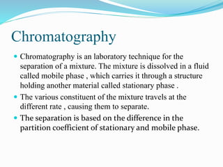 Chromatography
 Chromatography is an laboratory technique for the
separation of a mixture. The mixture is dissolved in a fluid
called mobile phase , which carries it through a structure
holding another material called stationary phase .
 The various constituent of the mixture travels at the
different rate , causing them to separate.
 The separation is based on the difference in the
partition coefficient of stationary and mobile phase.
 