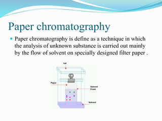 Paper chromatography
 Paper chromatography is define as a technique in which
the analysis of unknown substance is carried out mainly
by the flow of solvent on specially designed filter paper .
 