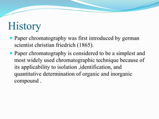 History
 Paper chromatography was first introduced by german
scientist christian friedrich (1865).
 Paper chromatography is considered to be a simplest and
most widely used chromatographic technique because of
its applicability to isolation ,identification, and
quantitative determination of organic and inorganic
compound .
 