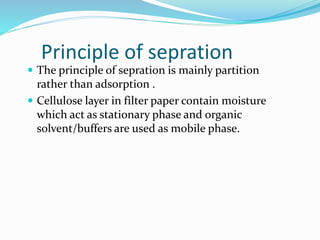 Principle of sepration
 The principle of sepration is mainly partition
rather than adsorption .
 Cellulose layer in filter paper contain moisture
which act as stationary phase and organic
solvent/buffers are used as mobile phase.
 