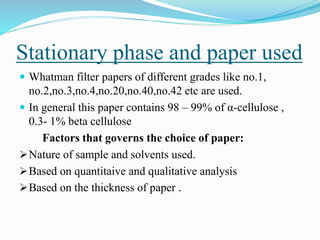 Stationary phase and paper used
 Whatman filter papers of different grades like no.1,
no.2,no.3,no.4,no.20,no.40,no.42 etc are used.
 In general this paper contains 98 – 99% of α-cellulose ,
0.3- 1% beta cellulose
Factors that governs the choice of paper:
Nature of sample and solvents used.
Based on quantitaive and qualitative analysis
Based on the thickness of paper .
 