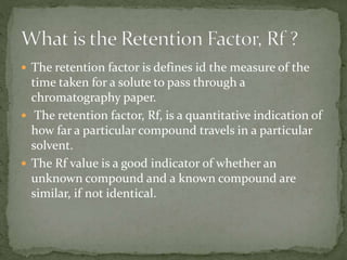  The retention factor is defines id the measure of the
time taken for a solute to pass through a
chromatography paper.
 The retention factor, Rf, is a quantitative indication of
how far a particular compound travels in a particular
solvent.
 The Rf value is a good indicator of whether an
unknown compound and a known compound are
similar, if not identical.
 