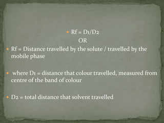  Rf = D1/D2
OR
 Rf = Distance travelled by the solute / travelled by the
mobile phase
 where D1 = distance that colour travelled, measured from
centre of the band of colour
 D2 = total distance that solvent travelled
 