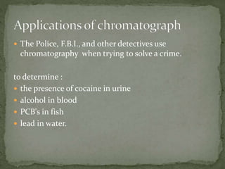  The Police, F.B.I., and other detectives use
chromatography when trying to solve a crime.
to determine :
 the presence of cocaine in urine
 alcohol in blood
 PCB's in fish
 lead in water.
 