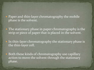  Paper and thin-layer chromatography the mobile
phase is the solvent.
 The stationary phase in paper chromatography is the
strip or piece of paper that is placed in the solvent.
 In thin-layer chromatography the stationary phase is
the thin-layer cell.
 Both these kinds of chromatography use capillary
action to move the solvent through the stationary
phase.
 