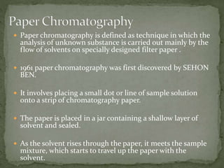  Paper chromatography is defined as technique in which the
analysis of unknown substance is carried out mainly by the
flow of solvents on specially designed filter paper .
 1961 paper chromatography was first discovered by SEHON
BEN.
 It involves placing a small dot or line of sample solution
onto a strip of chromatography paper.
 The paper is placed in a jar containing a shallow layer of
solvent and sealed.
 As the solvent rises through the paper, it meets the sample
mixture, which starts to travel up the paper with the
solvent.
 