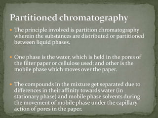  The principle involved is partition chromatography
wherein the substances are distributed or partitioned
between liquid phases.
 One phase is the water, which is held in the pores of
the filter paper or cellulose used; and other is the
mobile phase which moves over the paper.
 The compounds in the mixture get separated due to
differences in their affinity towards water (in
stationary phase) and mobile phase solvents during
the movement of mobile phase under the capillary
action of pores in the paper.
 
