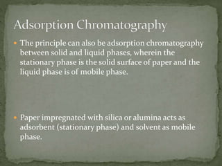  The principle can also be adsorption chromatography
between solid and liquid phases, wherein the
stationary phase is the solid surface of paper and the
liquid phase is of mobile phase.
 Paper impregnated with silica or alumina acts as
adsorbent (stationary phase) and solvent as mobile
phase.
 