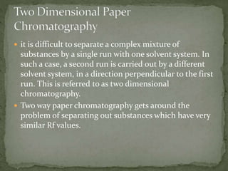  it is difficult to separate a complex mixture of
substances by a single run with one solvent system. In
such a case, a second run is carried out by a different
solvent system, in a direction perpendicular to the first
run. This is referred to as two dimensional
chromatography.
 Two way paper chromatography gets around the
problem of separating out substances which have very
similar Rf values.
 