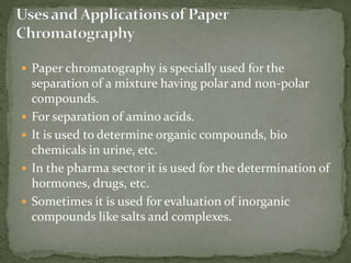  Paper chromatography is specially used for the
separation of a mixture having polar and non-polar
compounds.
 For separation of amino acids.
 It is used to determine organic compounds, bio
chemicals in urine, etc.
 In the pharma sector it is used for the determination of
hormones, drugs, etc.
 Sometimes it is used for evaluation of inorganic
compounds like salts and complexes.
 