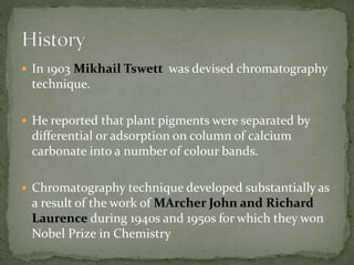  In 1903 Mikhail Tswett was devised chromatography
technique.
 He reported that plant pigments were separated by
differential or adsorption on column of calcium
carbonate into a number of colour bands.
 Chromatography technique developed substantially as
a result of the work of MArcher John and Richard
Laurence during 1940s and 1950s for which they won
Nobel Prize in Chemistry
 