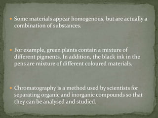  Some materials appear homogenous, but are actually a
combination of substances.
 For example, green plants contain a mixture of
different pigments. In addition, the black ink in the
pens are mixture of different coloured materials.
 Chromatography is a method used by scientists for
separating organic and inorganic compounds so that
they can be analysed and studied.
 