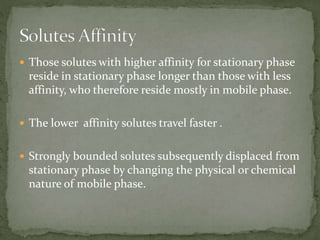  Those solutes with higher affinity for stationary phase
reside in stationary phase longer than those with less
affinity, who therefore reside mostly in mobile phase.
 The lower affinity solutes travel faster .
 Strongly bounded solutes subsequently displaced from
stationary phase by changing the physical or chemical
nature of mobile phase.
 