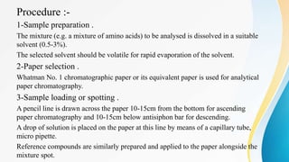 Procedure :-
1-Sample preparation .
The mixture (e.g. a mixture of amino acids) to be analysed is dissolved in a suitable
solvent (0.5-3%).
The selected solvent should be volatile for rapid evaporation of the solvent.
2-Paper selection .
Whatman No. 1 chromatographic paper or its equivalent paper is used for analytical
paper chromatography.
3-Sample loading or spotting .
A pencil line is drawn across the paper 10-15cm from the bottom for ascending
paper chromatography and 10-15cm below antisiphon bar for descending.
A drop of solution is placed on the paper at this line by means of a capillary tube,
micro pipette.
Reference compounds are similarly prepared and applied to the paper alongside the
mixture spot.
 