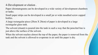 4-Development or elution .
Paper chromatograms can be developed in a wide variety of development chambers
or tanks.
Small paper strips can be developed in a small jar or wide mouthed screw capped
bottles.
A large rectangular piece (20cm X 20cm) of paper is developed in a large
rectangular glass tank.
The solvent (eluant) is poured into the tank in such a way that the penciled line is
just above the surface of the solvent.
When the solvent reaches almost the top of the paper, the paper is removed from the
tank and the solvent is allowed to evaporate in air until the paper is dry.
 