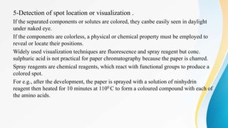 5-Detection of spot location or visualization .
If the separated components or solutes are colored, they canbe easily seen in daylight
under naked eye.
If the components are colorless, a physical or chemical property must be employed to
reveal or locate their positions.
Widely used visualization techniques are fluorescence and spray reagent but conc.
sulphuric acid is not practical for paper chromatography because the paper is charred.
Spray reagents are chemical reagents, which react with functional groups to produce a
colored spot.
For e.g., after the development, the paper is sprayed with a solution of ninhydrin
reagent then heated for 10 minutes at 1100 C to form a coloured compound with each of
the amino acids.
 