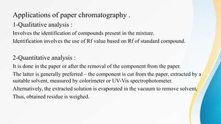 Applications of paper chromatography .
1-Qualitative analysis :
Involves the identification of compounds present in the mixture.
Identification involves the use of Rf value based on Rf of standard compound.
2-Quantitative analysis :
It is done in the paper or after the removal of the component from the paper.
The latter is generally preferred – the component is cut from the paper, extracted by a
suitable solvent, measured by colorimeter or UV-Vis spectrophotometer.
Alternatively, the extracted solution is evaporated in the vacuum to remove solvent,
Thus, obtained residue is weighed.
 