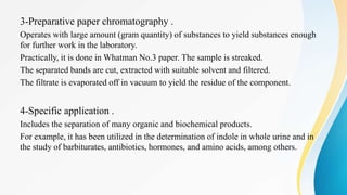 3-Preparative paper chromatography .
Operates with large amount (gram quantity) of substances to yield substances enough
for further work in the laboratory.
Practically, it is done in Whatman No.3 paper. The sample is streaked.
The separated bands are cut, extracted with suitable solvent and filtered.
The filtrate is evaporated off in vacuum to yield the residue of the component.
4-Specific application .
Includes the separation of many organic and biochemical products.
For example, it has been utilized in the determination of indole in whole urine and in
the study of barbiturates, antibiotics, hormones, and amino acids, among others.
 
