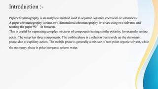 Introduction :-
Paper chromatography is an analytical method used to separate coloured chemicals or substances.
A paper chromatography variant, two-dimensional chromatography involves using two solvents and
rotating the paper 90° in between.
This is useful for separating complex mixtures of compounds having similar polarity, for example, amino
acids. The setup has three components. The mobile phase is a solution that travels up the stationary
phase, due to capillary action. The mobile phase is generally a mixture of non-polar organic solvent, while
the stationary phase is polar inorganic solvent water.
 