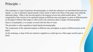 Principle :-
This technique is a type of partition chromatography in which the substances are distributed between two
liquids .i.e, one is stationary liquid [usually water] which is held in the fibres of the paper and called the
stationary phase . Other is the moving liquid or developing solvent and called mobile phase . The
components of the mixture to be seperated migrate at different rates and appear as spots at different points
on the paper.Cellulose filter paper is often used as the stationary phase in paper chromatography.
Since it is hydrophilic, it is usually covered with thin film of water.
The procedure is often regarded as liquid-liquid chromatography.
The components of the separated migrate at different rates and appear as spots at different points on the
paper.
In this technique, a drop of the test solution is applied as a small spot on a filter paper and the spot is
dried.
 