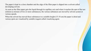 The paper is kept in a close chamber and the edge of the filter paper is dipped into a solvent called
developing solvent.
As soon as the filter paper gets the liquid through its capillary axis and when it reaches the spot of the test
solution (a mixture of two or more substances), the various substances are moved by solvent system at
various speeds.
When the solvent has moved these substances to a suitable height (15-18 cm) the paper is dried and
various spots are visualized by suitable reagent called visualizing agent.
 