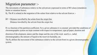 Migration parameter :-
The movements of substances relative to the solvent are expressed in terms of Rf values (retardation
factor or retention factor).
Rf: The R is related to the migration of the solute front relative to the solvent front as :-
RF = Distance travelled by the solute from the origin line
Distance travelled by the solvent from the origin line
R is a function of the partition coefficient. For a given substance it is constant provided the conditions of
chromatographic system are kept constant with respect to temperature, type pf paper, duration and
direction of development, nature and the shape and the size of the wick used (i.e., radial
chromatography), the amount of liquid in the reservoir humidity, etc.
The Rf defines the movement of the substances relative to the solvent front in a given chromatographic
system.
 
