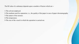 The Rf value of a substance depends upon a number of factors which are :-
1-The solvent employed.
2-The medium used for separation, i.e., the quality of the paper in case of paper chromatography
3-The nature of the mixture.
4-The temperature.
5-The size of the vessel in which the operation is carried out.
 