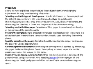 Procedure
Below we have explained the procedure to conduct Paper Chromatography
Experiment for easy understanding of students.
Selecting a suitable type of development: It is decided based on the complexity of
the solvent, paper, mixture, etc. Usually ascending type or radial paper
chromatography is used as they are easy to perform. Also, it is easy to handle, the
chromatogram obtained is faster and the process is less time-consuming.
Selecting a suitable filter paper: Selection of filter paper is done based on the size
of the pores and the sample quality.
Prepare the sample: Sample preparation includes the dissolution of the sample in a
suitable solvent (inert with the sample under analysis) used in making the mobile
phase.
Spot the sample on the paper: Samples should be spotted at a proper position on
the paper by using a capillary tube.
Chromatogram development: Chromatogram development is spotted by immersing
the paper in the mobile phase. Due to the capillary action of paper, the mobile
phase moves over the sample on the paper.
Paper drying and compound detection: Once the chromatogram is developed, the
paper is dried using an air drier. Also, detecting solution can be sprayed on the
chromatogram developed paper and dried to identify the sample chromatogram
spots.
 