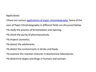 Applications
•There are various applications of paper chromatography. Some of the
uses of Paper Chromatography in different fields are discussed below:
•To study the process of fermentation and ripening.
•To check the purity of pharmaceuticals.
•To inspect cosmetics.
•To detect the adulterants.
•To detect the contaminants in drinks and foods.
•To examine the reaction mixtures in biochemical laboratories.
•To determine dopes and drugs in humans and animals.
 