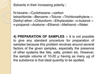 Solvents in their increasing polarity ;
N-hexane→Cyclohexane→carbon
tetrachloride→Benzene→Tolune→Trichloroethylene→
Diethyl ether→Chloroform→Ethylacetate→n-butanol→
n-propanol→Acetone→Ethanol→Methanol→Water.
4) PREPARATION OF SAMPLES :- It is not possible
to give any standard procedure for preparation of
samples because this problem revolves around several
factors of the given samples, especially the presence
of other systems like fats, salts, protein etc. However,
the sample volume of 10-20 μ having as many μg of
the substance is that ideal quantity to be spotted.
 